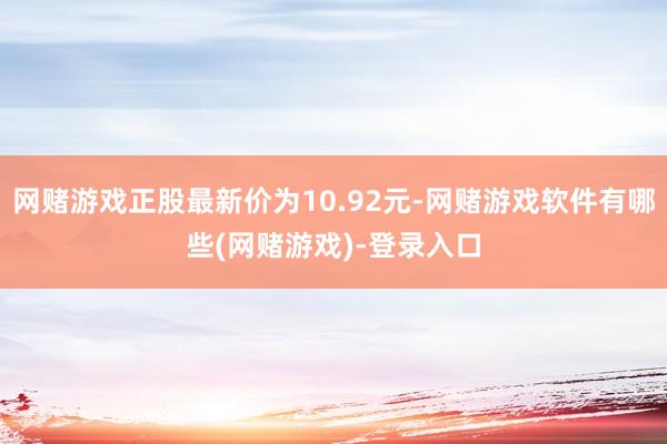 网赌游戏正股最新价为10.92元-网赌游戏软件有哪些(网赌游戏)-登录入口