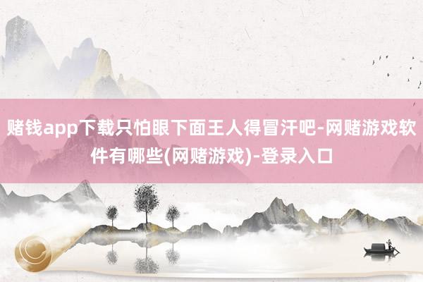 赌钱app下载只怕眼下面王人得冒汗吧-网赌游戏软件有哪些(网赌游戏)-登录入口