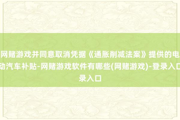 网赌游戏并同意取消凭据《通胀削减法案》提供的电动汽车补贴-网赌游戏软件有哪些(网赌游戏)-登录入口