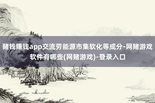 赌钱赚钱app交流劳能源市集软化等成分-网赌游戏软件有哪些(网赌游戏)-登录入口