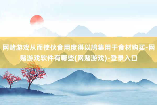 网赌游戏从而使伙食用度得以鸠集用于食材购买-网赌游戏软件有哪些(网赌游戏)-登录入口
