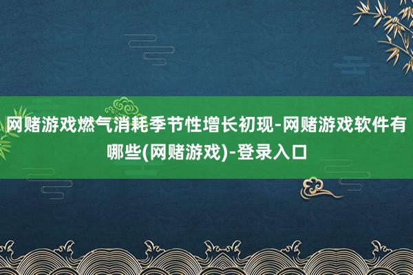 网赌游戏燃气消耗季节性增长初现-网赌游戏软件有哪些(网赌游戏)-登录入口