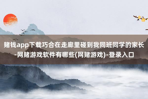 赌钱app下载巧合在走廊里碰到我同班同学的家长-网赌游戏软件有哪些(网赌游戏)-登录入口