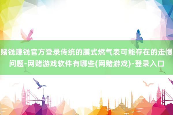 赌钱赚钱官方登录传统的膜式燃气表可能存在的走慢问题-网赌游戏软件有哪些(网赌游戏)-登录入口