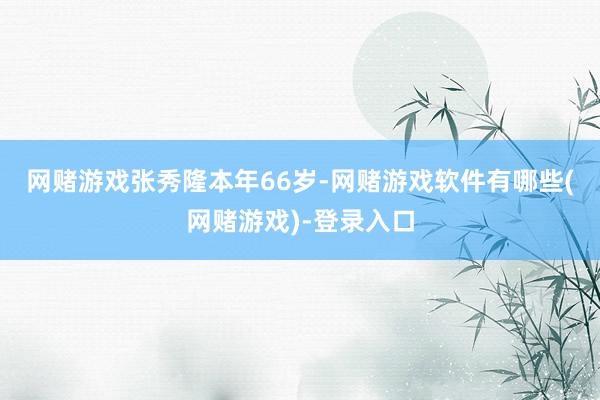 网赌游戏　　张秀隆本年66岁-网赌游戏软件有哪些(网赌游戏)-登录入口