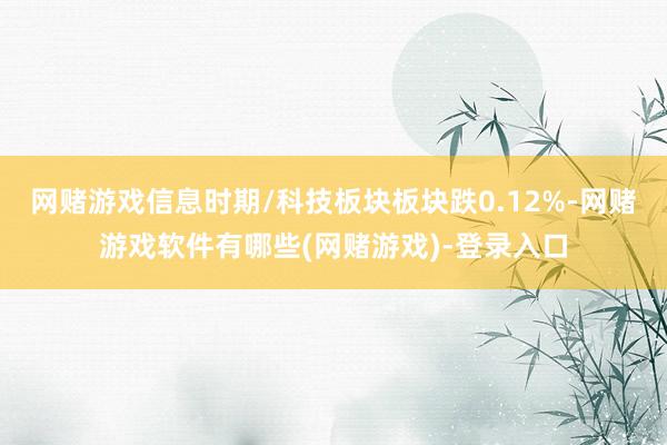 网赌游戏信息时期/科技板块板块跌0.12%-网赌游戏软件有哪些(网赌游戏)-登录入口