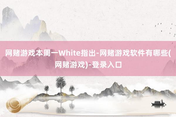 网赌游戏本周一White指出-网赌游戏软件有哪些(网赌游戏)-登录入口