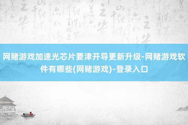网赌游戏加速光芯片要津开导更新升级-网赌游戏软件有哪些(网赌游戏)-登录入口