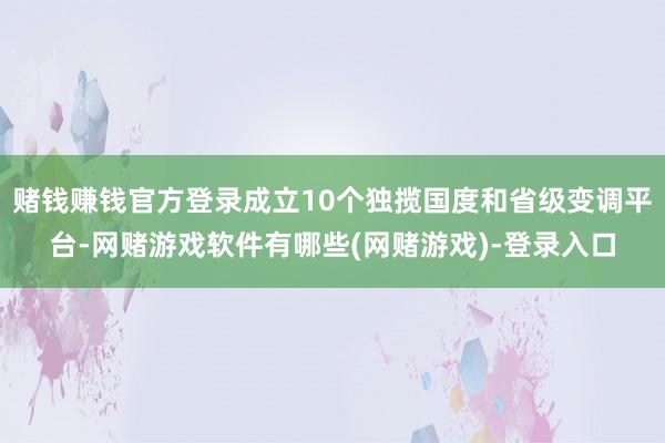 赌钱赚钱官方登录成立10个独揽国度和省级变调平台-网赌游戏软件有哪些(网赌游戏)-登录入口