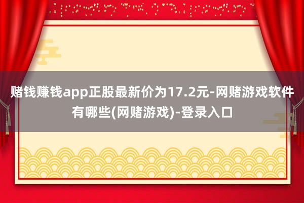 赌钱赚钱app正股最新价为17.2元-网赌游戏软件有哪些(网赌游戏)-登录入口