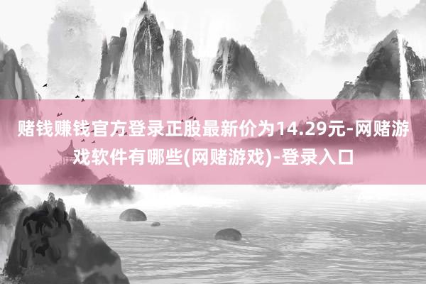 赌钱赚钱官方登录正股最新价为14.29元-网赌游戏软件有哪些(网赌游戏)-登录入口