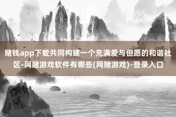 赌钱app下载共同构建一个充满爱与但愿的和谐社区-网赌游戏软件有哪些(网赌游戏)-登录入口