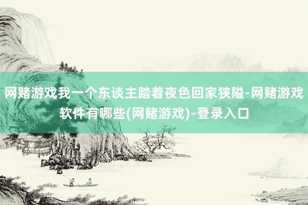 网赌游戏我一个东谈主踏着夜色回家狭隘-网赌游戏软件有哪些(网赌游戏)-登录入口