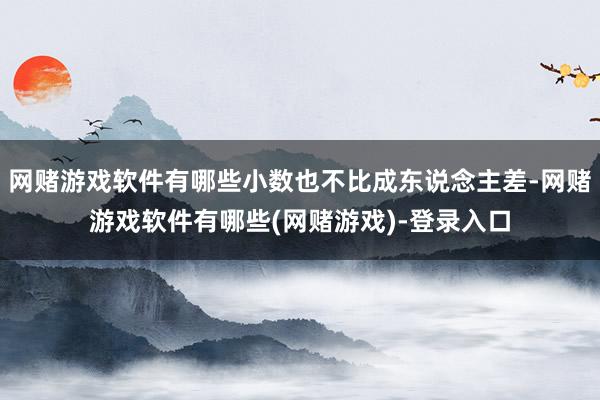 网赌游戏软件有哪些小数也不比成东说念主差-网赌游戏软件有哪些(网赌游戏)-登录入口