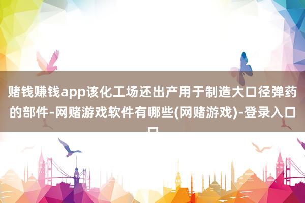 赌钱赚钱app该化工场还出产用于制造大口径弹药的部件-网赌游戏软件有哪些(网赌游戏)-登录入口