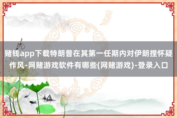 赌钱app下载特朗普在其第一任期内对伊朗捏怀疑作风-网赌游戏软件有哪些(网赌游戏)-登录入口