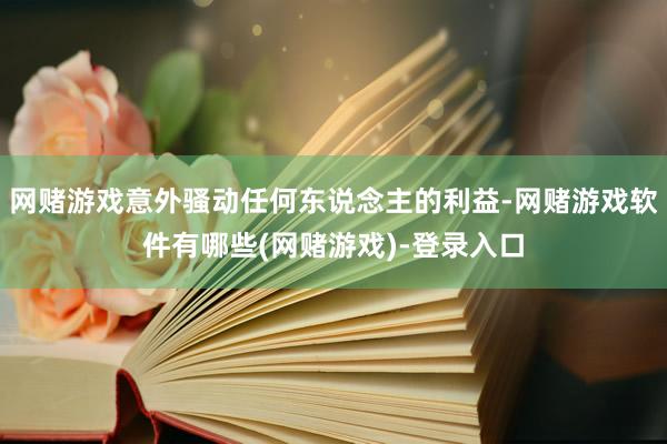 网赌游戏意外骚动任何东说念主的利益-网赌游戏软件有哪些(网赌游戏)-登录入口