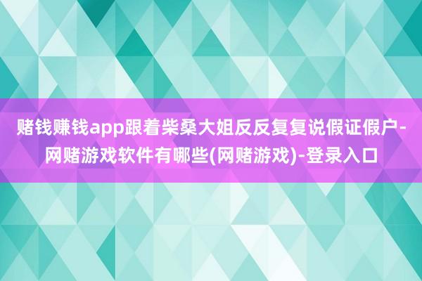 赌钱赚钱app跟着柴桑大姐反反复复说假证假户-网赌游戏软件有哪些(网赌游戏)-登录入口