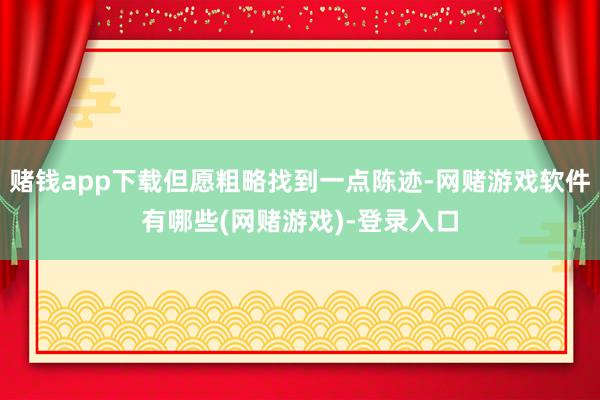 赌钱app下载但愿粗略找到一点陈迹-网赌游戏软件有哪些(网赌游戏)-登录入口