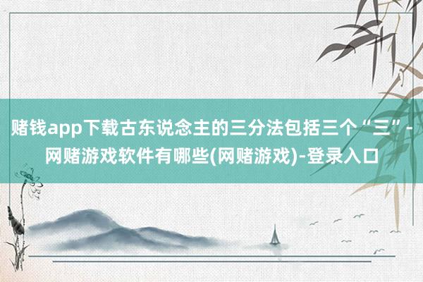 赌钱app下载古东说念主的三分法包括三个“三”-网赌游戏软件有哪些(网赌游戏)-登录入口