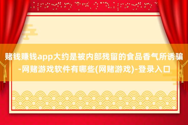 赌钱赚钱app大约是被内部残留的食品香气所诱骗-网赌游戏软件有哪些(网赌游戏)-登录入口