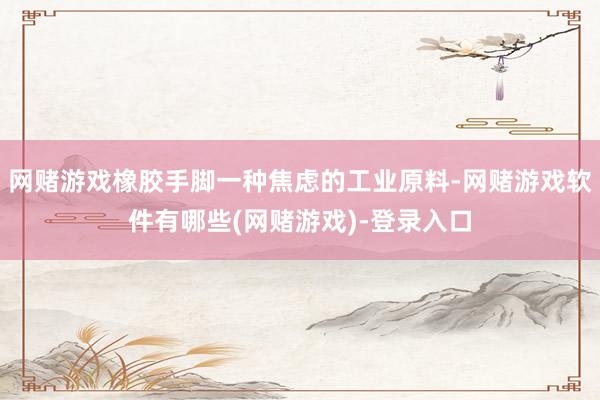 网赌游戏橡胶手脚一种焦虑的工业原料-网赌游戏软件有哪些(网赌游戏)-登录入口
