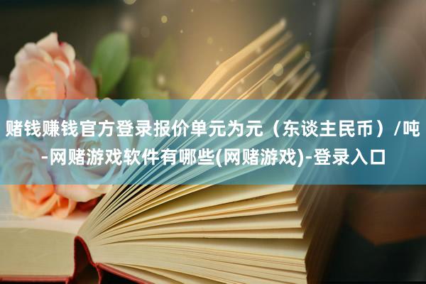 赌钱赚钱官方登录报价单元为元（东谈主民币）/吨-网赌游戏软件有哪些(网赌游戏)-登录入口