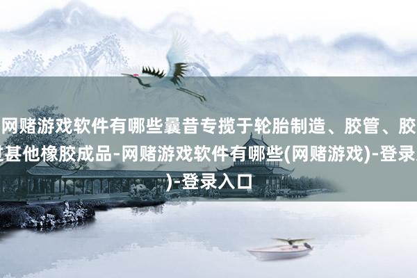 网赌游戏软件有哪些曩昔专揽于轮胎制造、胶管、胶带过甚他橡胶成品-网赌游戏软件有哪些(网赌游戏)-登录入口