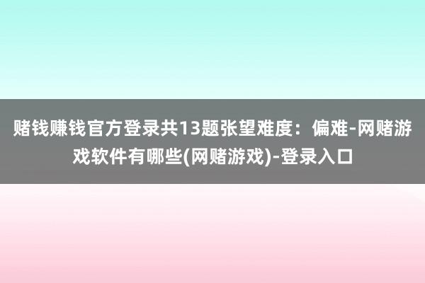赌钱赚钱官方登录共13题张望难度：偏难-网赌游戏软件有哪些(网赌游戏)-登录入口