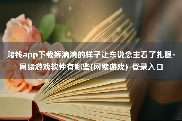 赌钱app下载娇滴滴的样子让东说念主看了扎眼-网赌游戏软件有哪些(网赌游戏)-登录入口
