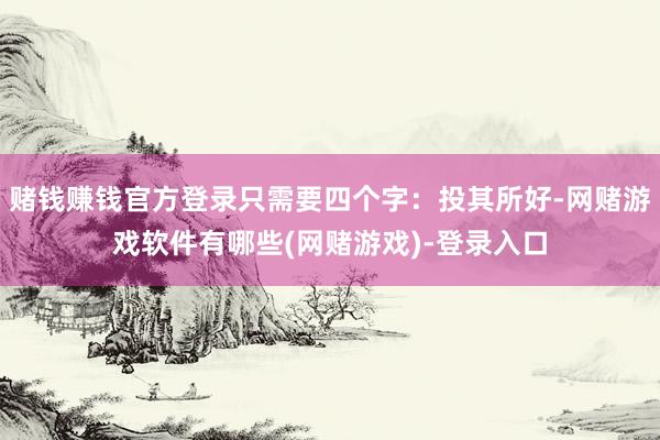 赌钱赚钱官方登录只需要四个字：投其所好-网赌游戏软件有哪些(网赌游戏)-登录入口