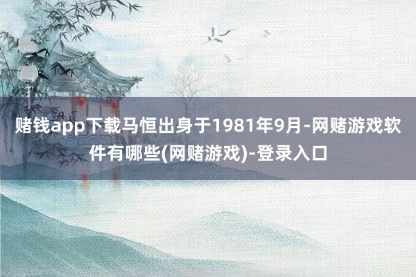 赌钱app下载马恒出身于1981年9月-网赌游戏软件有哪些(网赌游戏)-登录入口