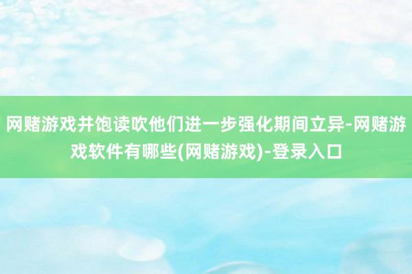 网赌游戏并饱读吹他们进一步强化期间立异-网赌游戏软件有哪些(网赌游戏)-登录入口