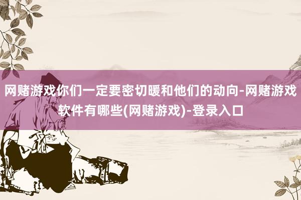 网赌游戏你们一定要密切暖和他们的动向-网赌游戏软件有哪些(网赌游戏)-登录入口