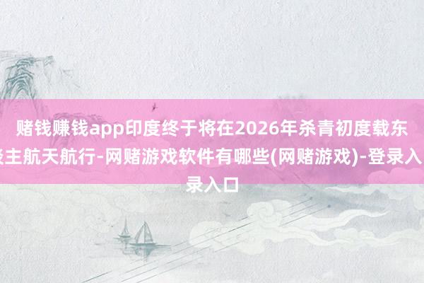 赌钱赚钱app印度终于将在2026年杀青初度载东谈主航天航行-网赌游戏软件有哪些(网赌游戏)-登录入口