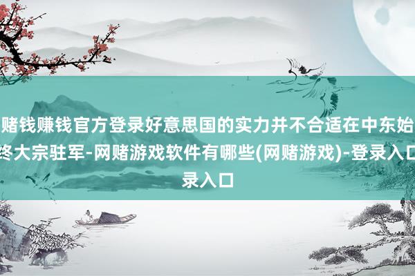 赌钱赚钱官方登录好意思国的实力并不合适在中东始终大宗驻军-网赌游戏软件有哪些(网赌游戏)-登录入口