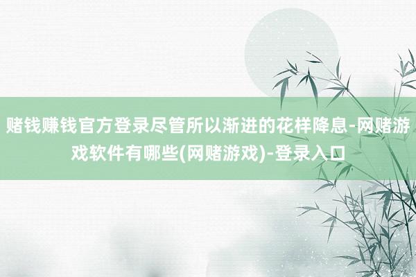 赌钱赚钱官方登录尽管所以渐进的花样降息-网赌游戏软件有哪些(网赌游戏)-登录入口