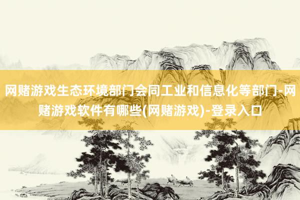 网赌游戏生态环境部门会同工业和信息化等部门-网赌游戏软件有哪些(网赌游戏)-登录入口