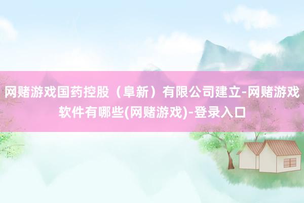 网赌游戏国药控股（阜新）有限公司建立-网赌游戏软件有哪些(网赌游戏)-登录入口