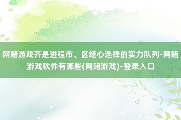 网赌游戏齐是进程市、区经心选择的实力队列-网赌游戏软件有哪些(网赌游戏)-登录入口