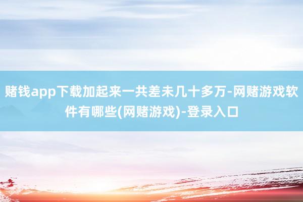 赌钱app下载加起来一共差未几十多万-网赌游戏软件有哪些(网赌游戏)-登录入口