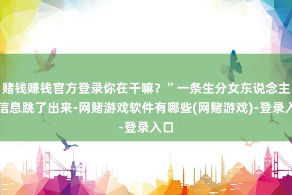 赌钱赚钱官方登录你在干嘛？”一条生分女东说念主的信息跳了出来-网赌游戏软件有哪些(网赌游戏)-登录入口