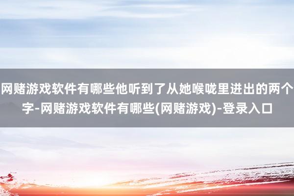 网赌游戏软件有哪些他听到了从她喉咙里迸出的两个字-网赌游戏软件有哪些(网赌游戏)-登录入口