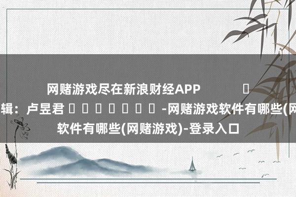 网赌游戏尽在新浪财经APP            						包袱剪辑：卢昱君 							-网赌游戏软件有哪些(网赌游戏)-登录入口