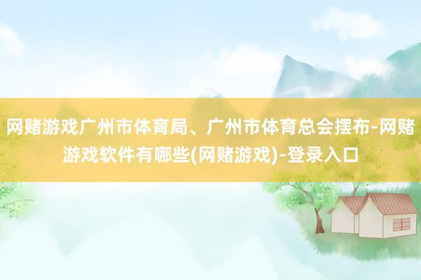 网赌游戏广州市体育局、广州市体育总会摆布-网赌游戏软件有哪些(网赌游戏)-登录入口