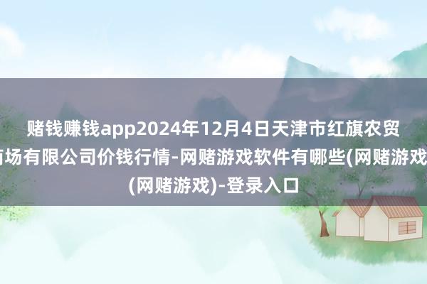赌钱赚钱app2024年12月4日天津市红旗农贸轮廓批发商场有限公司价钱行情-网赌游戏软件有哪些(网赌游戏)-登录入口