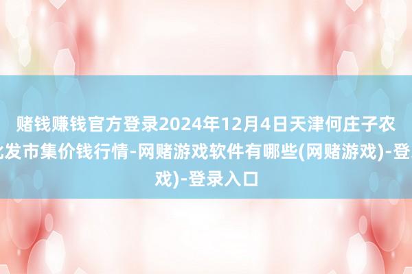 赌钱赚钱官方登录2024年12月4日天津何庄子农居品批发市集价钱行情-网赌游戏软件有哪些(网赌游戏)-登录入口