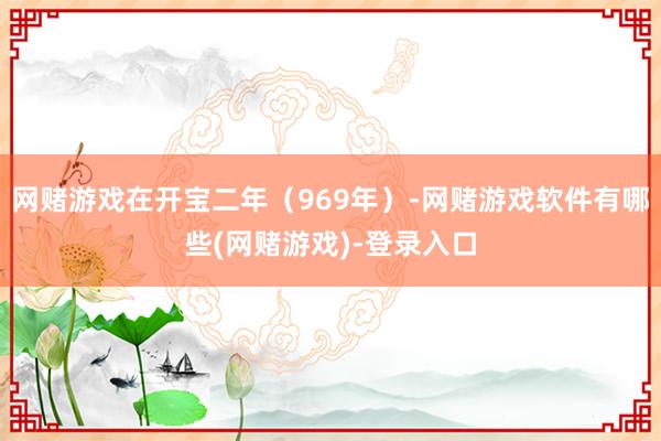 网赌游戏在开宝二年（969年）-网赌游戏软件有哪些(网赌游戏)-登录入口