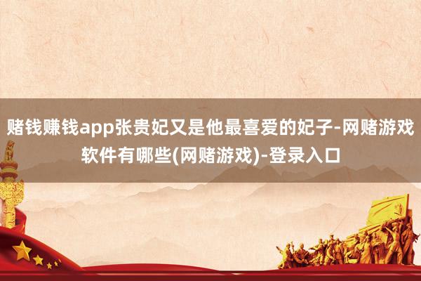 赌钱赚钱app张贵妃又是他最喜爱的妃子-网赌游戏软件有哪些(网赌游戏)-登录入口