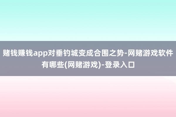 赌钱赚钱app对垂钓城变成合围之势-网赌游戏软件有哪些(网赌游戏)-登录入口